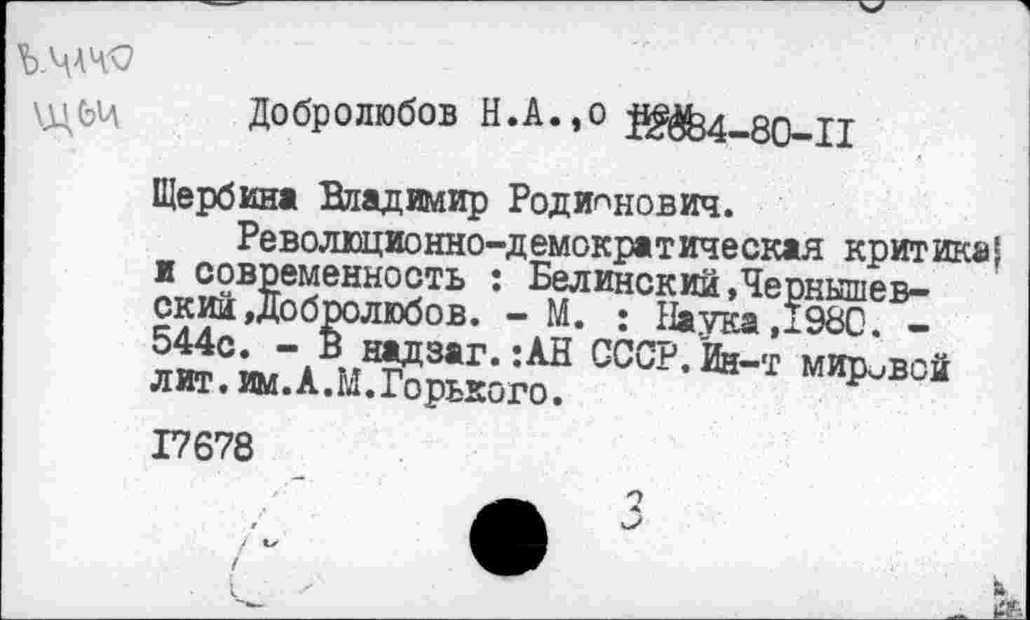 ﻿
Добролюбов Н.А.,о й^-оо-п
Щербин« Владимир Родионович.
Революционно-демократическая критика| и современность : Белинский »Чернышевский Добролюбов. - М. • Натка ,1980. -544с. - В надзаг.:АН СССР. Ин-т мировой лит. им.А.М.Горького.
17678